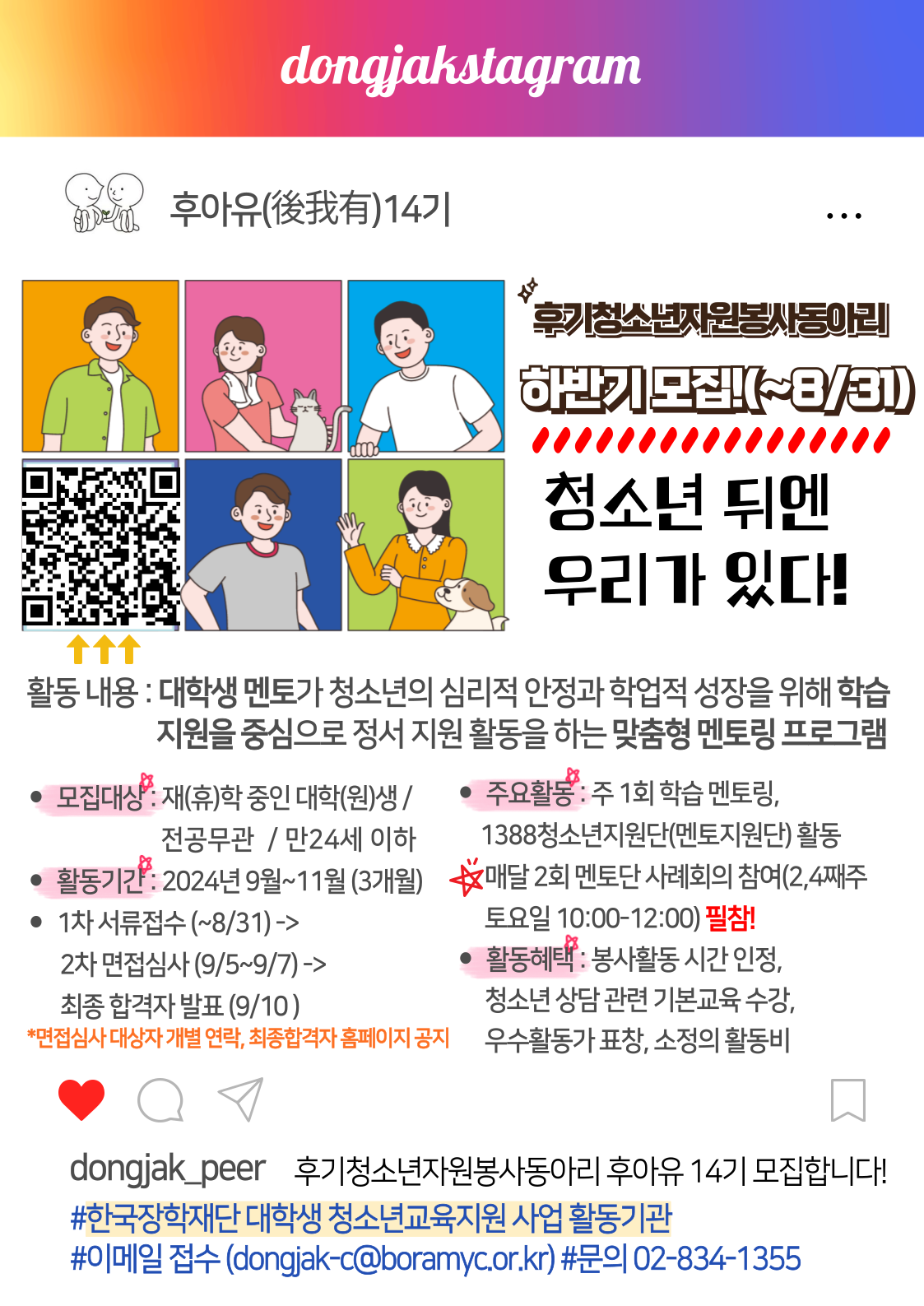 1. 모집대상 : 멘토링을 성실하게 수행할 수 있는 만 24세 이하 대학(원)생 (전공무관)

2. 모집기간 : 2024년 8월 10일(토) ~ 8월 31일(토) 자정까지

5. 활동횟수 및 시간 : 월 2회 토요일 정기회의(2/4째주 10:00~12:00) 필참 (활동 시간 조정 가능)

6. 선발과정 : 1차 서류전형(~9/4), 2차 면접전형(9/5~9/7) *면접은 1차 서류심사 합격자에 한하여 개별연락

7. 활동혜택 : 청소년 이해를 위한 청소년 상담 관련 기본 교육, 봉사활동 확인서(시간 인정), 
               1388청소년지원단 활동 시 동작구청장 명의 위촉장 발급 및 우수활동가 표창, 
              이러닝 연수기회 제공 
