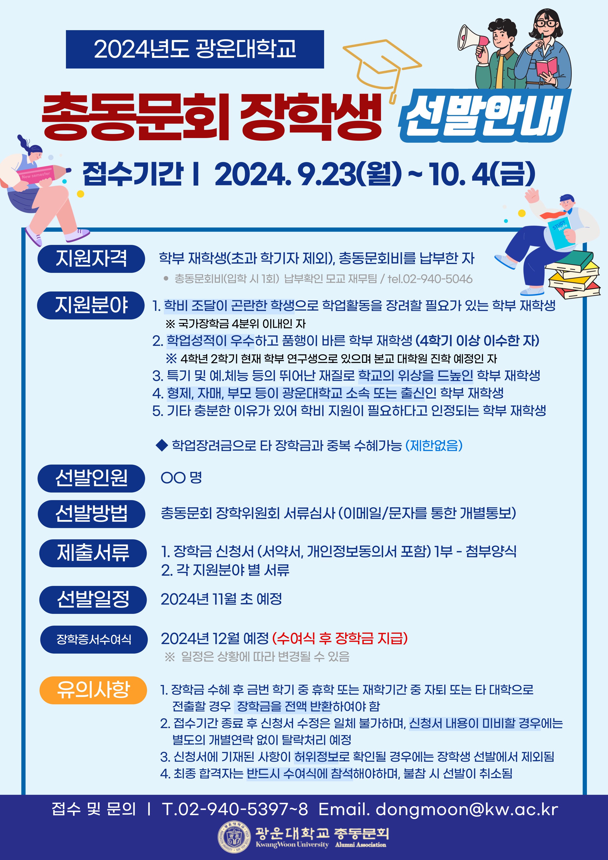 2024년도 광운대학교 총동문회 장학생 선발 안내
접수기간 : 2024.09.23~10.4
지원자격 : 학부 재학생(초과학기자 제외), 총동문회비를 납부한 자
기타 : 학업장려금으로 타장학금과  중복 수혜 가능
문의 : 02-940-5397