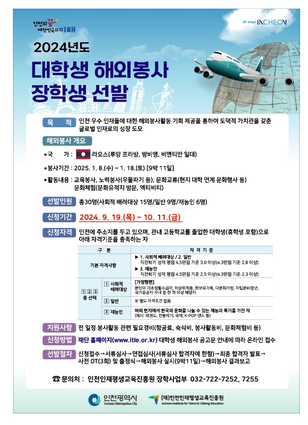 2024년도 대학생 해외봉사 장학생 선발 안내
？ 신청기간 : 2024. 9. 19.(목) ∼ 10. 11.(금)
  ？ 선발대상 : 공고일 현재 인천에 주소를 두고 있으며, 관내 고등학교를 졸업한 대학생(휴학생)
  ？ 신청방법 : (재)인천인재평생교육진흥원(www.itle.or.kr) 온라인 접수
