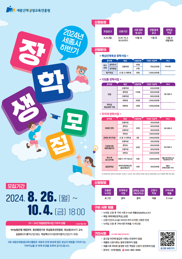   가. 신청기간: ~2024.10.4.(금), 18:00
  나. 신청대상: 세종시 1년 이상 거주자 및 세종시민 자녀
  다. 신청방법: 온라인 신청 후 증빙자료 E-mail 제출
  라. 협조사항: 학교 홍보 및 학교 홈페이지 홍보물 게시
  마. 문의처: 장학담당자 044-865-9685