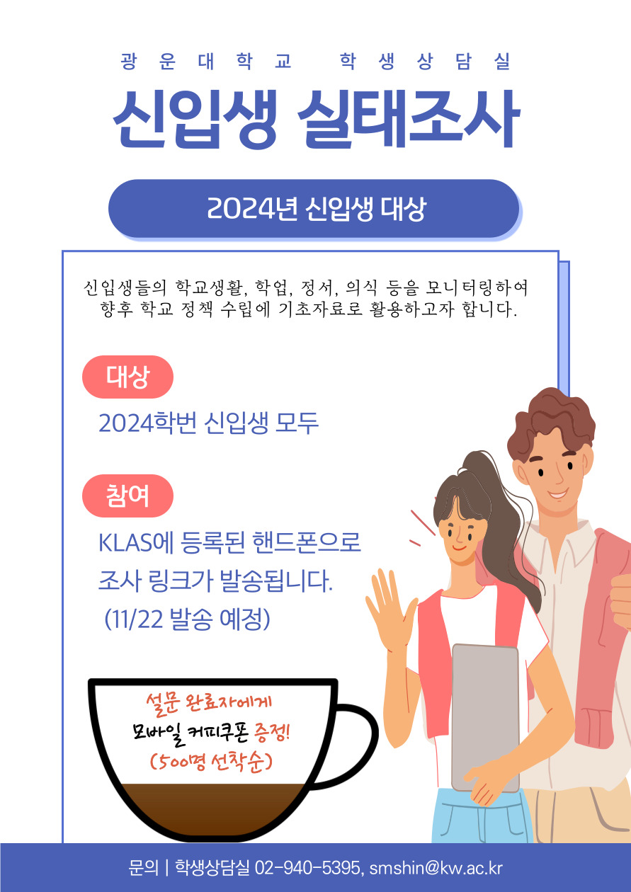 신입생들의 학교생활, 학업, 정서, 의식 등을 모니터링하여 향후 학교 정책 수립에 기초자료로 활용하고자 합니다.

참여자 기프티콘 제공(500명 선착순)

대상: 2024년 신입생
방법: KLAS에 등록된 2024년 신입생 핸드폰으로 조사링크가 발송됩니다.
문의: (학생상담실) 02-940-5395