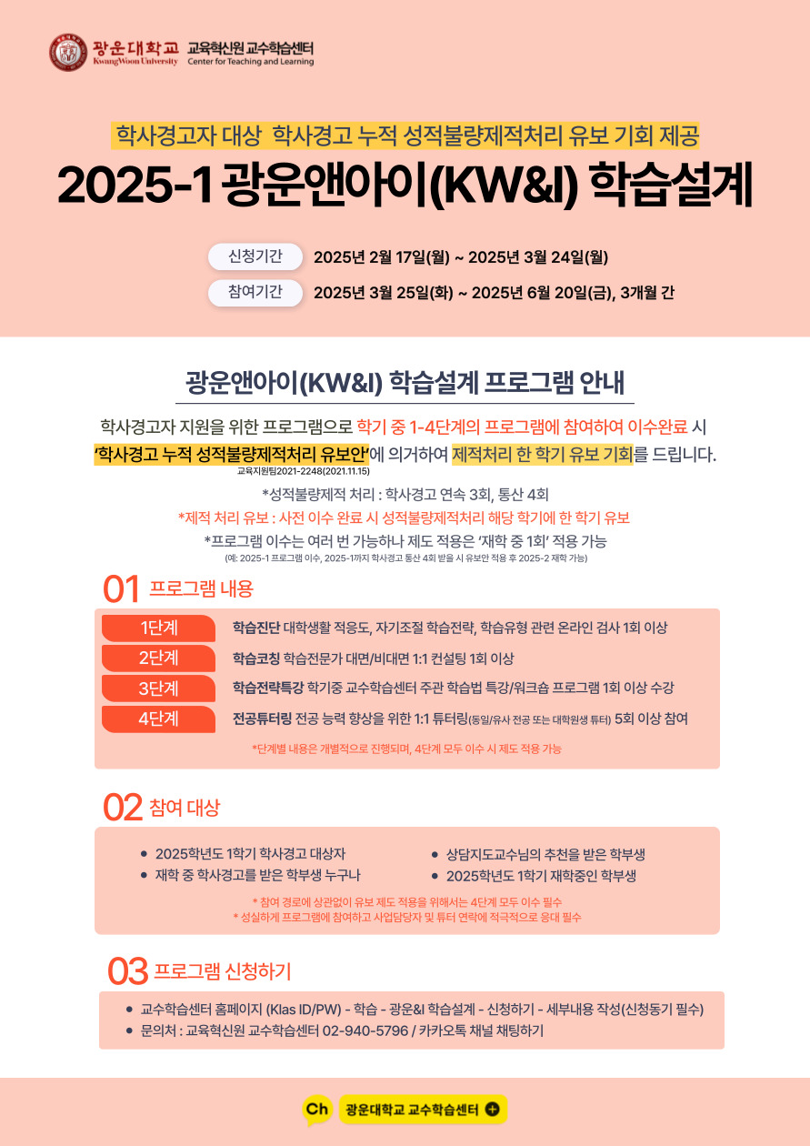 교육혁신원 교수학습센터에서는 2025-1 학사경고 대상자 또는 재학 중 학사경고를 받은 학부생을 대상으로

'학사경고 누적 성적불량제적처리 유보안'에 의거한 제적처리 한 학기 유보 기회가 부여되는 

광운앤아이(KW&I) 학습설계 프로그램을 운영합니다. 재학생의 많은 참여와 관심 부탁드립니다.



성적불량제적 처리 : 학사경고 연속 3회 또는 재학 중 통산 4회