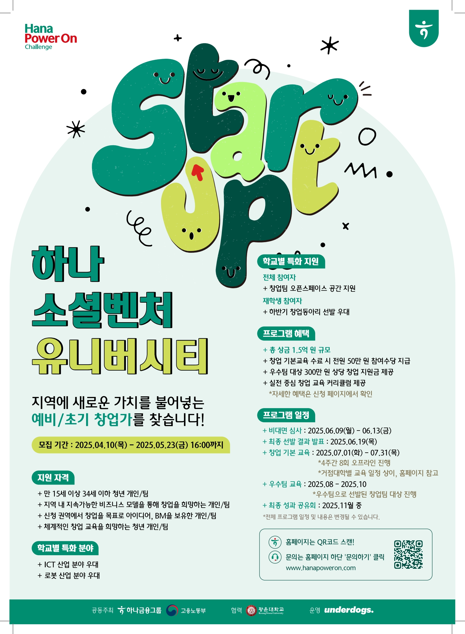 「2025 하나 소셜벤처 유니버시티」

 

하나 소셜벤처 유니버시티는 하나금융그룹, 고용노동부, 전국 30개 대학이 협력하여 지역에서 지속가능한 비즈니스 모델을 통해 지역에 새로운 가치를 더하는 지역 청년 창업가를 육성 및 지원하는 프로그램으로, 우리 광운대학교에서는 30개 거점대학의 일원으로써 본 프로그램에 참가하여 나만의 아이디어를 실현시킬 청년 창업가를 모집합니다.

 

※프로그램명 : 2025 하나 소셜벤처 유니버시티

※모집대상 : 만 15세 이상 34세 이하(1990.07.02.~2010.07.01.) 청년 개인 또는 팀

※지원자격

  1) 지역 내 지속가능한 비즈니스 모델을 통해 창업을 희망하는 개인/팀

  2) 신청 권역에서 창업을 목표로 아이디어, BM을 보유한 개인/팀

  3) 체계적인 창업 교육을 희망하는 청년 개인/팀

    ☆신청자격 세부조건 확인하기

※모집 및 심사 일정

  1) 모집기간 : 2025년 4월 10일(목) ~ 2025년 5월 23일(금) 16:00

  2) 서류심사 결과 발표 : 2025년 6월 4일(수)

  3) 비대면 심사 진행 : 2025년 6월 9일(월) ~ 2025년 6월 13 (금)​

  4) 최종 선발 결과 발표 : 2025년 6월 19일(목)

※프로그램 혜택 (얼리버드 신청 안내 보러가기 : ~04.27.(일))

  1) 창업 전문 교육 프로그램 제공

  2) 창업 기본교육 수료 시 참여수당 50만원 지급

  3) 우수팀 대상 300만원 상당 창업 지원금 지급

    ☆프로그램 참여 혜택 보러가기

​※신청방법 : 하나 소셜벤처 유니버시티 홈페이지를 통한 온라인 신청(홈페이지 이동)

 

창업에 관심이 있는 청년 창업가분들의 많은 관심과 신청바랍니다.



※문의사항

  1) 프로그램 상세 내용 : 모집요강 보러가기

  2) 1:1 문의하기 : 하나 소셜벤처 유니버시티 채널톡

  3) 광운대학교 산학협력단 : 02-940-8512



