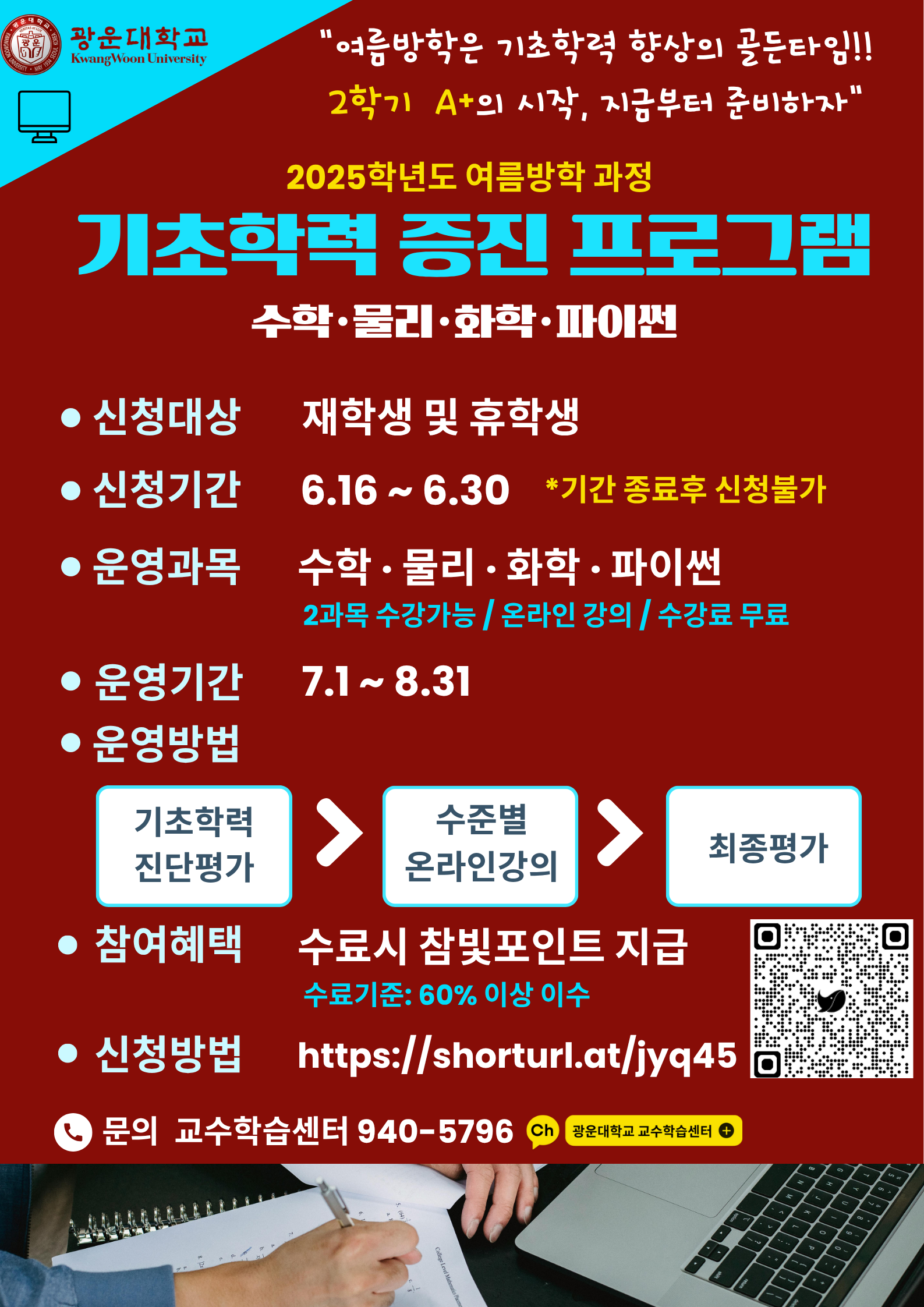 교육혁신원 교수학습센터에서는 <<광운대학교 재학생>>을 위한 <여름방학> 기초학력증진프로그램을 운영합니다. 수학.물리.화학.파이썬 교과목을 운영하며 운영기간동안 최대 2과목 수강할 수 있습니다. 진단.온라인학습.최종평가까지 수강료는 무료입니다. 자세한 사항은 첨부된 안내자료를 반드시 참고부탁드립니다.

-신청기간 : 2025년 6월 16일(월)~6월 30일(월) 10:00까지, 2주간(기간 이후 접수 불가)
-진단/학습기간 : 2025년 7월 1일(화)~8월 31일(일)

-문의처 : 교육혁신원 교수학습센터 02-940-5796
-비고
1) 진단평가 기간 내 평가에 응시하지 않을 경우 온라인 강의 콘텐츠수강과 최종평가 응시 불가
2) 신청 후 하단의 안내자료는 이메일로 발송할 예정