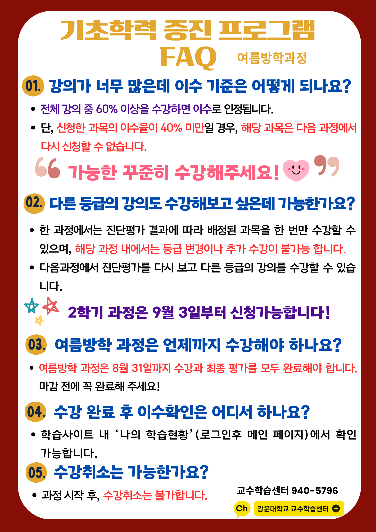 교육혁신원 교수학습센터에서는 <<광운대학교 재학생>>을 위한 <여름방학> 기초학력증진프로그램을 운영합니다. 수학.물리.화학.파이썬 교과목을 운영하며 운영기간동안 최대 2과목 수강할 수 있습니다. 진단.온라인학습.최종평가까지 수강료는 무료입니다. 자세한 사항은 첨부된 안내자료를 반드시 참고부탁드립니다.

-신청기간 : 2025년 6월 16일(월)~6월 30일(월) 10:00까지, 2주간(기간 이후 접수 불가)
-진단/학습기간 : 2025년 7월 1일(화)~8월 31일(일)

-문의처 : 교육혁신원 교수학습센터 02-940-5796
-비고
1) 진단평가 기간 내 평가에 응시하지 않을 경우 온라인 강의 콘텐츠수강과 최종평가 응시 불가
2) 신청 후 하단의 안내자료는 이메일로 발송할 예정