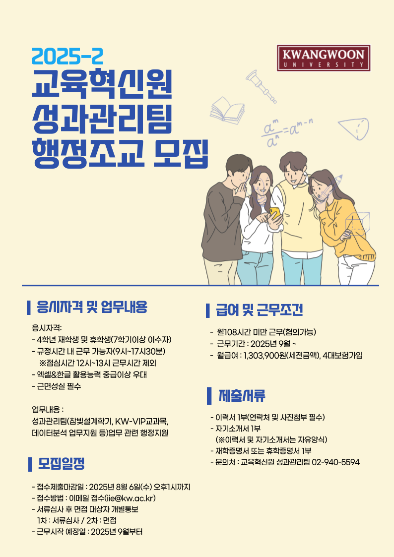 응시자격:
- 4학년 재학생 및 휴학생(7학기이상 이수자) 
- 규정시간 내 근무 가능자(9시~17시30분)
    ※점심시간 12시~13시 근무시간 제외
- 엑셀&한글 활용능력 중급이상 우대
- 근면성실 필수
업무내용 : 
성과관리팀(참빛설계학기, KW-VIP교과목,
데이터분석 업무지원 등)업무 관련 행정지원
- 접수제출마감일 : 2025년 8월 6일(수) 오후1시까지
- 접수방법 : 이메일 접수(iie@kw.ac.kr)
- 서류심사 후 면접 대상자 개별통보
   1차 : 서류심사 / 2차 : 면접
- 근무시작 예정일 : 2025년 9월부터
-  월108시간 미만 근무(협의가능)
-  근무기간 : 2025년 9월 ~
-  월급여 : 1,303,900원(세전금액), 4대보험가입  
- 이력서 1부(연락처 및 사진첨부 필수)
- 자기소개서 1부
   (※이력서 및 자기소개서는 자유양식)
- 재학증명서 또는 휴학증명서 1부
- 문의처 : 교육혁신원 성과관리팀 02-940-5594
