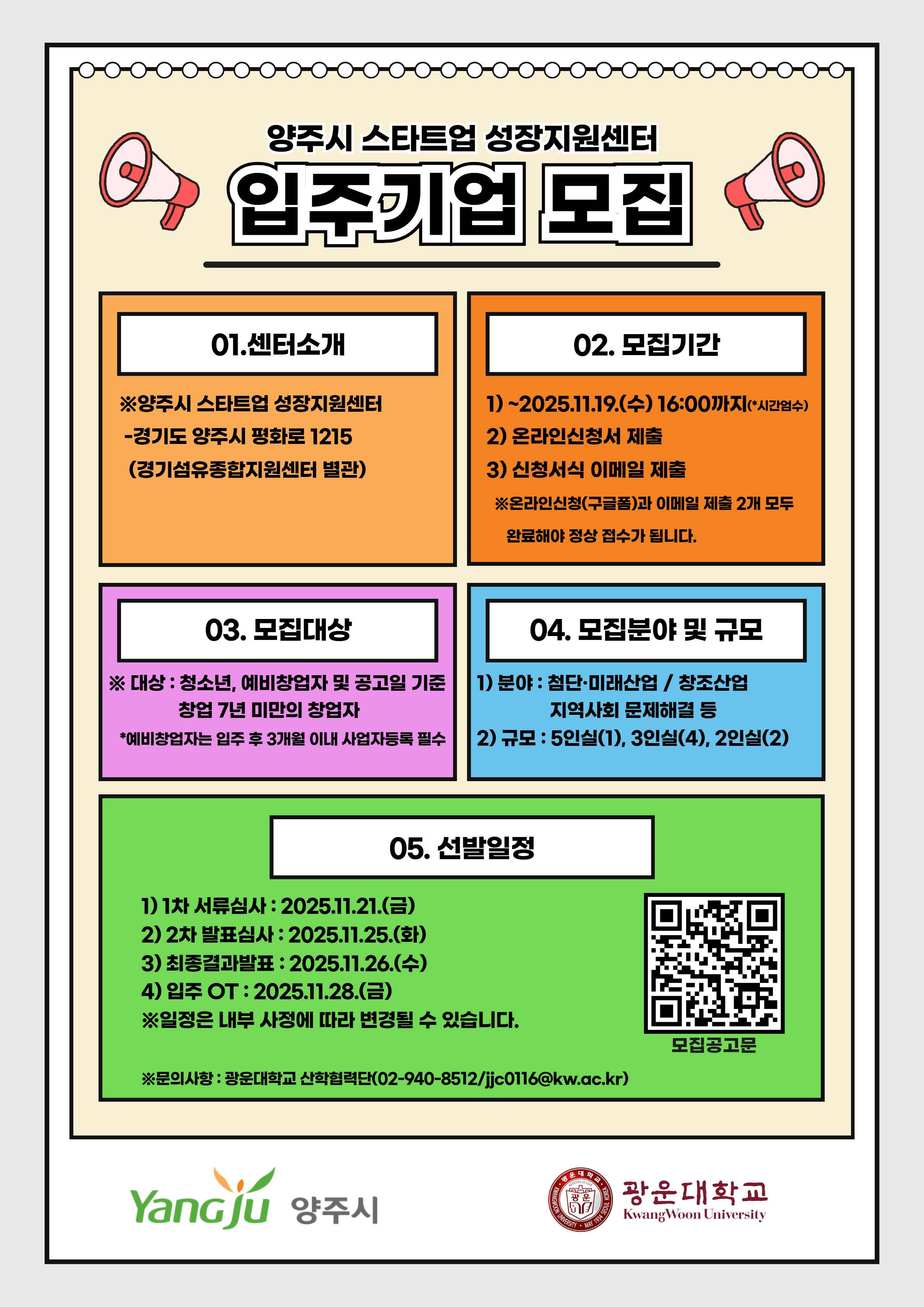 『2025년 양주시 스타트업 성장지원센터 입주기업 모집』

 

 

□모집 개요

○ 센터위치 : 양주시 스타트업 성장지원센터(경기도 양주시 평화로 1215(경기섬유종합지원센터 별관)​

○ 모집대상 : 청소년, 예비창업자 및 공고일 기준 창업 7년 미만의 창업자(예비창업자는 입주 후 3개월 이내 사업자등록 해야 함)

○ 입주기간 : 2025.12.01. ~ 2026.11.31. (중간평가 후 1년 단위 연장, 최대 2년)​

○ 모집규모 : 5인실(1개), 3인실(4개), 2인실(2개)

○ 모집분야 : 첨단,미래산업 / 창조산업 / 지역사회 문제해결 분야 등

 

□추진 내용

○ 접수기간 : 공고일 ~ 2025.11.19.(수) 16:00까지 ** 시간엄수

○ 신청방법

   1) 온라인신청(구글폼) : https://forms.gle/KGYezrefizbCuReh7


   2) 신청서식 제출 : 서류 일체 담당자 이메일(jjc0116@kw.ac.kr) 접수 (공고문 확인 참고)​

   ※1~2의 온라인신청과 신청서식 제출 모두 완료되어야 하며, 1개만 제출한 경우 결격 사유에 따른 무효처리 됩니다.

○ 1차 서류심사 : 2025.11.21.(금) / 2차 발표심사 : 2025.11.25.(화) / 최종결과발표 : 2025.11.26.(수)

○ 입주 및 오리엔테이션 : 2025.11.28.(금)

 

 ※ 모집규모 및 일정은 내부 사정에 따라 변경될 수 있습니다.

 ※ 상세 내용은 공고문을 확인해주시기 바랍니다.
 



★ 문의 : 광운대학교 산학협력단 ☎ (02)940-8512 / jjc0116@kw.ac.kr 