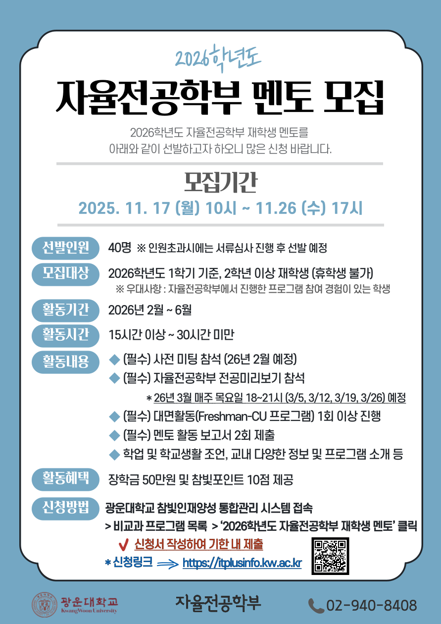 자율전공학부 재학생 멘토 모집

2026학년도 자율전공학부 재학생 멘토를 아래와 같이 선발하고자 하오니 많은 신청 바랍니다.

1. 모집기간 : 2025.11.17. (월) 10시 ~ 11.26 (수) 17시
2. 모집인원 및 대상
  가. 선발인원 : 40명 ※인원초과시에는 서류심사 진행 후 선발 예정
  나. 2026학년도 1학기 기준, 2학년 이상 재학생 (휴학생 불가)
      ※우대사항 : 자율전공학부에서 진행한 프로그램 참여 경험이 있는 학생
3. 활동기간 : 2026년 2월 ~ 6월
4. 활동시간 : 15시간 이상~30시간 미만
5. 활동내용
  가. (필수) 사전 미팅 참석(26년 2월 예정)
  나. (필수) 자율전공학부 전공미리보기 참석 
        *26년 3월 매주 목요일 18~21시 (3/5, 3/12, 3/19, 3/26) 예정
  다. (필수) 대면활동(Freshman-CU 프로그램) 최소 1회 진행
  라. (필수) 멘토 활동 보고서 2회 제출
  마. 학업 및 학교생활 조언, 교내 다양한 정보 및 프로그램 소개 등
6. 활동혜택 : 장학금 50만원 및 참빛포인트 10점 제공
7. 신청 방법
  가. 광운대학교 참빛인재양성 통합관리 시스템 접속 > 비교과 프로그램 목록 > ‘2026학년도 자율전공학부 재학생 멘토’ 클릭 후 신청서 작성하여 기한 내 제출
  나. 신청링크 : https://itplusinfo.kw.ac.kr
8.문의: 자율전공학부 사무실 (02-940-8408)


광운대학교 자율전공학부장