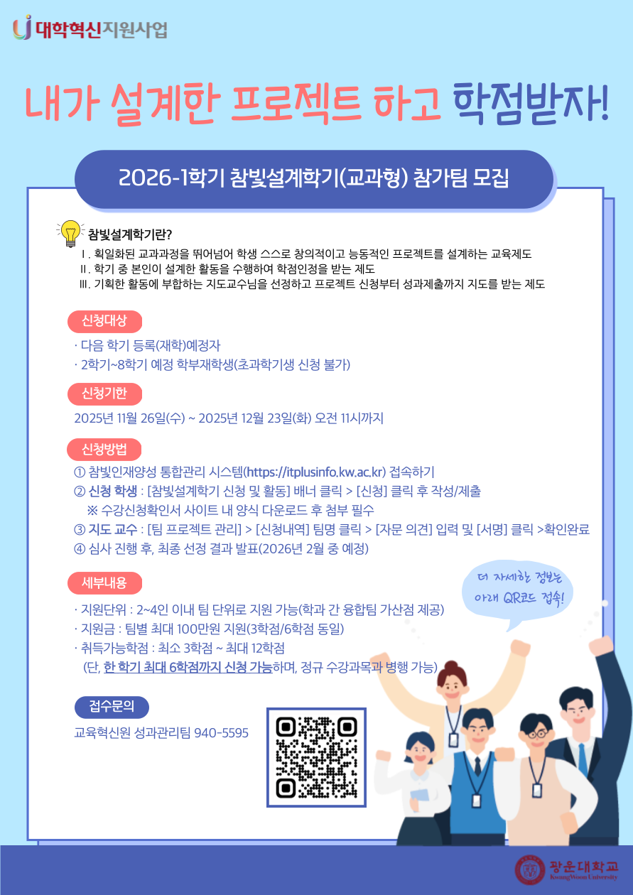 2026-1 참빛설계학기(교과형) 참가팀 모집 안내

참빛설계학기란?
1. 획일하된 교과과정을 뛰어넘어 학생 스스로 창의적이고 능동적인 프로젝트를 설계하는 교육제도
2. 학기 중 본인이 설계한 활동을 수행하여 학점인정을 받는 제도
3. 기획한 활동에 부합하는 지도교수님을 선정하고 프로젝트 신청부터 성과제출까지 지도를 받는 제도

신청대상
- 다음 학기 등록(재학)예정자
- 2학기~8학기 예정 학부재학생(초과학기생 신청 불가)

신청기한
- 2026년 11월 26일(수)~2025년 12월 23일(화) 오전 11시까지

신청방법
① 참빛인재양성 통합관리 시스템(https://itplusinfo.kw.ac.kr) 접속하기
② 신청 학생 : [참빛설계학기 신청 및 활동] 배너 클릭 > [신청] 클릭 후 작성/제출&nbsp;&nbsp;
&nbsp; &nbsp; ※ 수강신청확인서 사이트 내 양식 다운로드 후 첨부 필수
③ 지도 교수 : [팀 프로젝트 관리] > [신청내역] 팀명 클릭 > [자문 의견] 입력 및 [서명] 클릭 >확인완료
④ 심사 진행 후, 최종 선정 결과 발표(2026년 2월 중 예정)

세부내용
- 지원단위: 2~4인 이내 팀 단위로 지원 가능
- 지원금: 팀별 최대 100만원 지원(3학점/6학점 동일)
- 취득가능학점: 최소 3학점~최대 12학점
  (단, 한 학기 최대 6학점까지 신청 가능하며, 정규 수강과목 병행 가능)

접수문의
- 교육혁신원 성과관리팀 940-5595


★ 연결URL : https://itplusinfo.kw.ac.kr