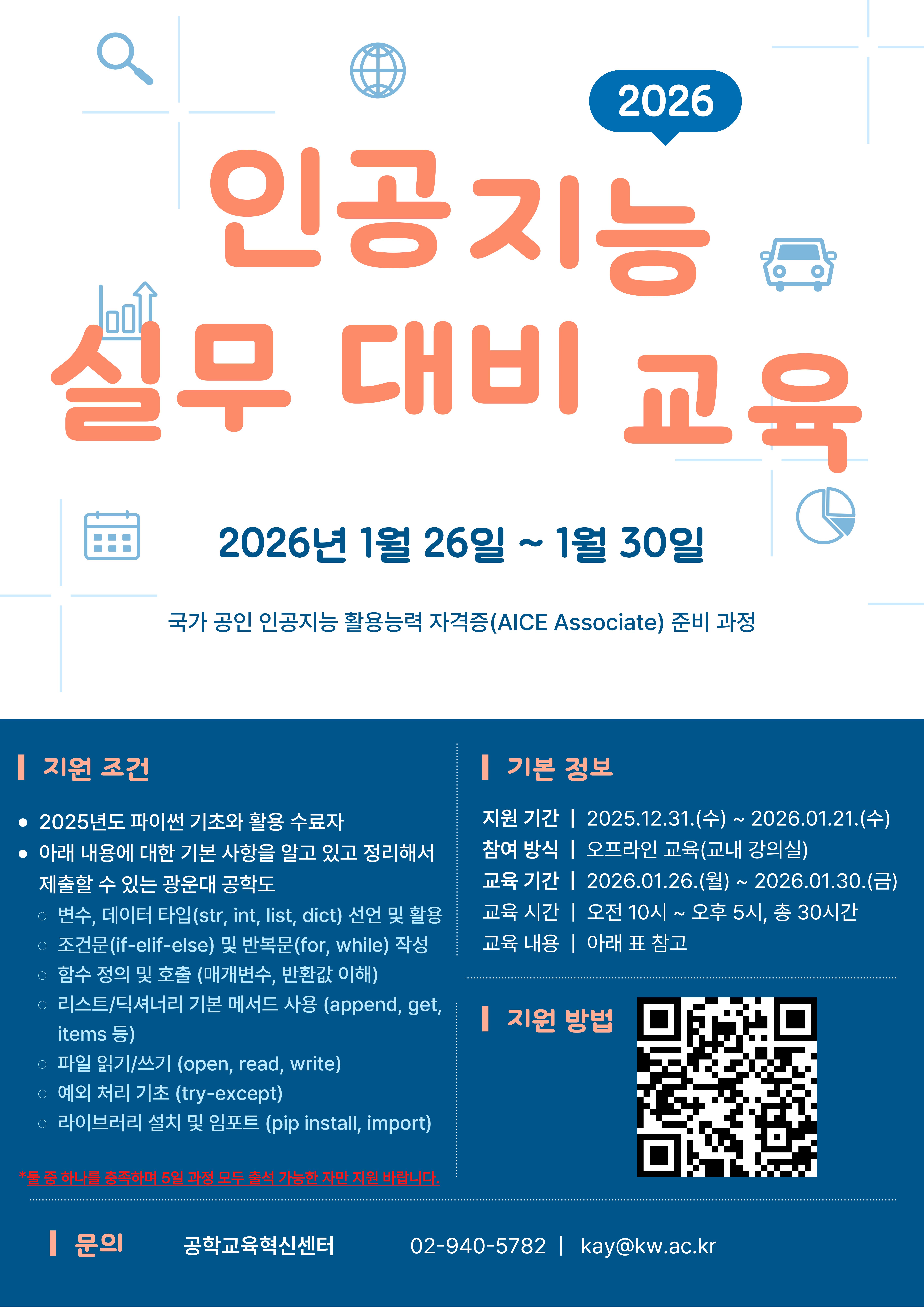   가. 사업명 : 인공지능 실무 대비 교육 프로그램
  나. 일정 : 2026년 01월 26일(월)∼01월 30일(금), 10:00 ~ 17:00, 총 30시간 
  다. 교육장소 : 화도관 304호
  라. 참가인원 수 : 광운대학교 공학계열 학생 30명 ※ 선착순 모집
  마. 수료인정 기준 : 출석률 80% 이상 달성시 인정 
  바. 참가조건 : 파이썬 기본 문법, JAVA SCRIPT 기본 작성을 알고 있는 자