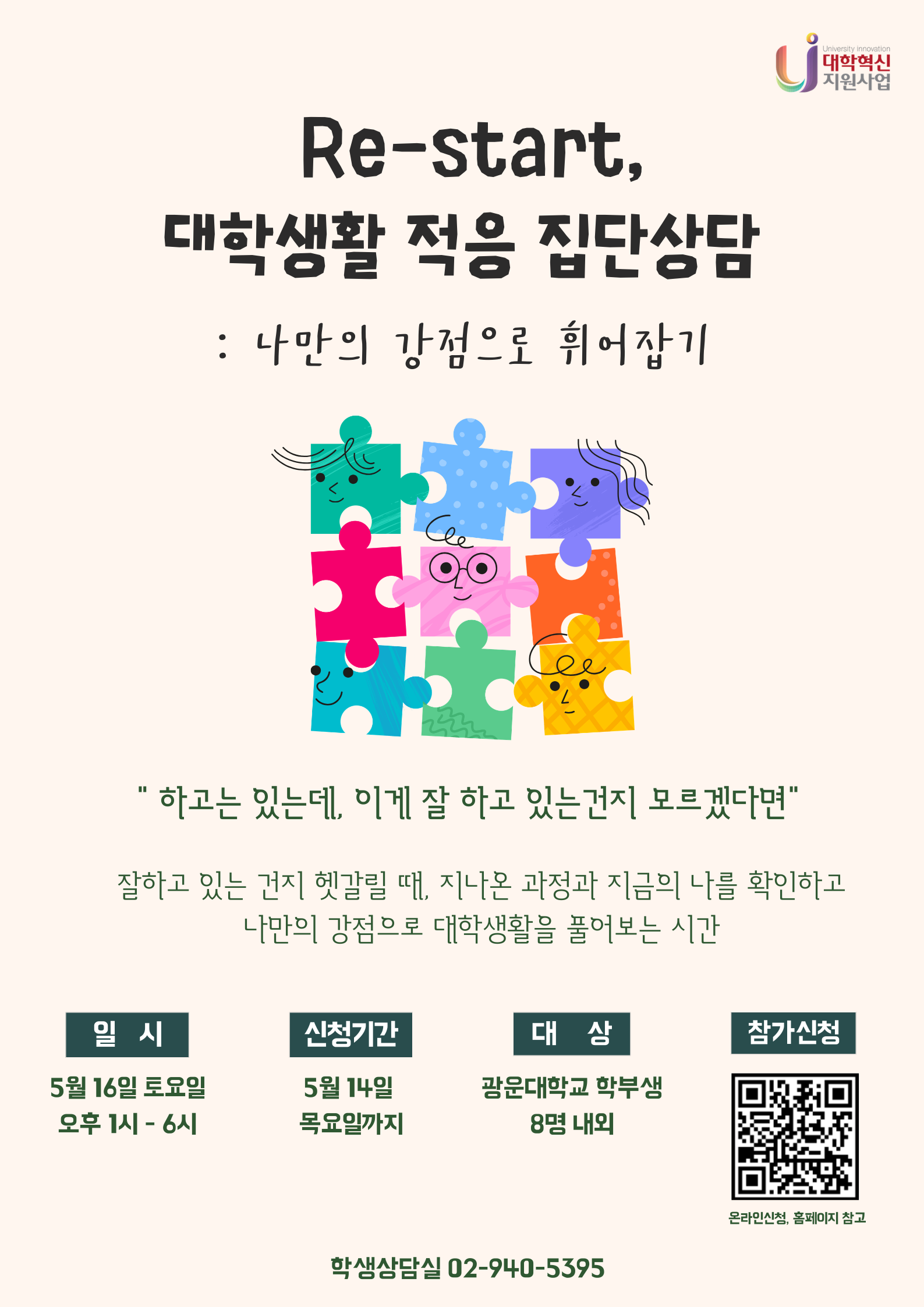 Re-start, 대학생활 적응 집단상담: 나만의 강점으로 휘어잡기’를 주제로, 대학생활이 잘 되고 있는지 헷갈리는 학생들이 자신의 과정과 현재를 돌아보고 강점을 찾도록 돕는 프로그램이다.
5월 16일 토요일 오후 1시~6시에 진행되며, 5월 14일까지 신청 가능. 광운대학교 학부생 약 8명 대상, QR코드를 통한 온라인 신청 안내 포함. 학생상담실 문의 전화번호 제공.