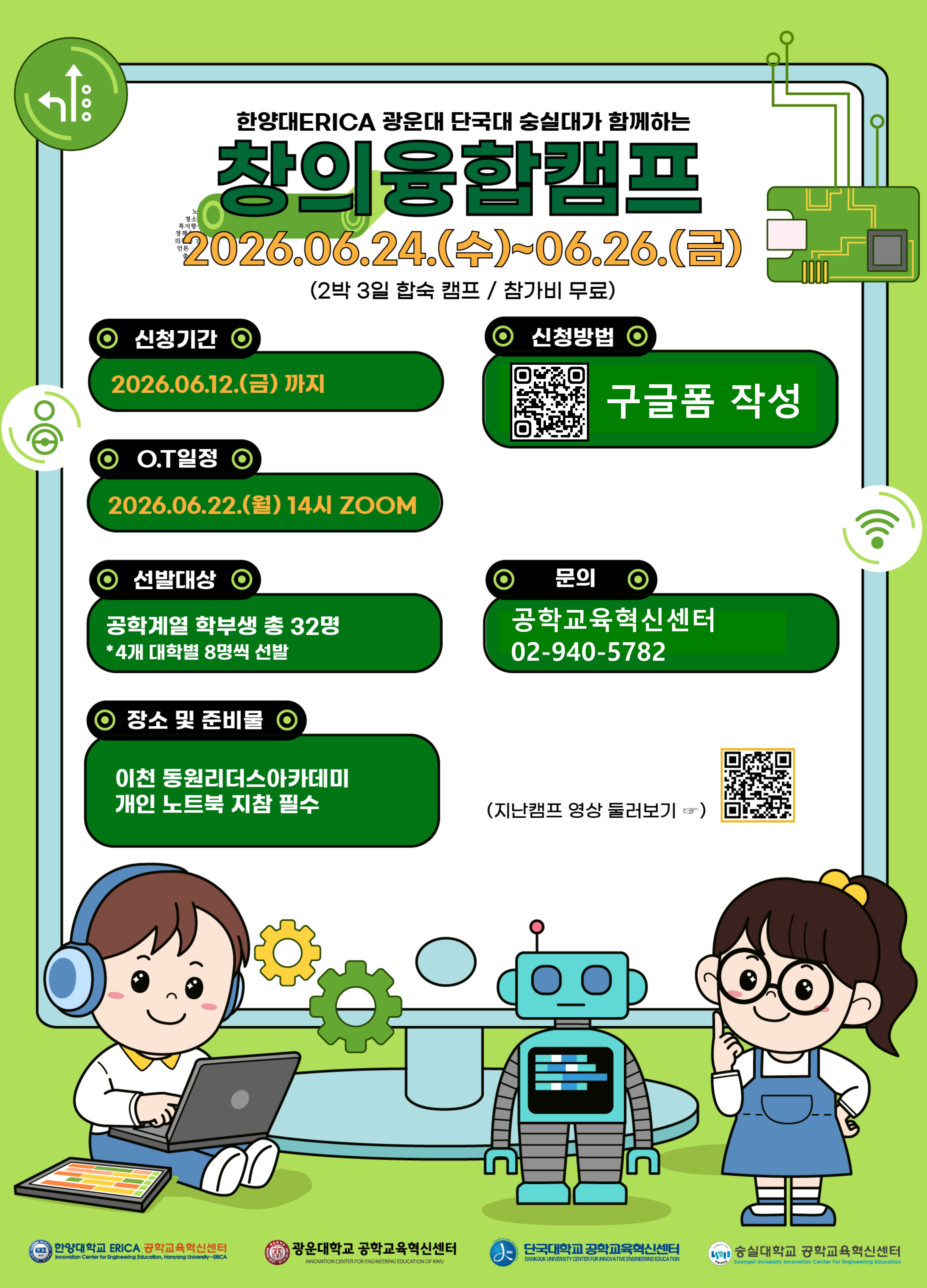  1) 행사명 : 2026 지능형 로봇 산업분야 컨소시엄 창의융합캠프(공식)
           : 한양대ERICA, 광운대, 단국대, 숭실대가 함께하는 창의융합캠프(학생 모집용)
 2) 주 최 : 한양대 ERICA 공학교육혁신센터
 3) 주 관 : 한양대 ERICA, 단국대 공학교육혁신센터
 4) 참 여 : 지능형 로봇 산업분야 컨소시엄 대학(한양대ERICA, 광운대, 단국대, 숭실대)
 5) 주 제 : 지능형 로봇을 이용한 이천의 SDGs 아이디어 제안
 6) 일 정 : 2026년 6월 24일(수) ~ 26일(금), 2박 3일
 7) 장 소 : 동원리더스아카데미(이천)
 8) 모집 인원 : 총 32명(각 대학별 8명)
 9) 팀 구성 : 8팀(대학별 1인씩 4인을 1팀으로 구성)
 10) 모집기간 : 2026년 5월 26일(화) ~ 6월 12일(금) 
 11) 교육 업체 : 바라