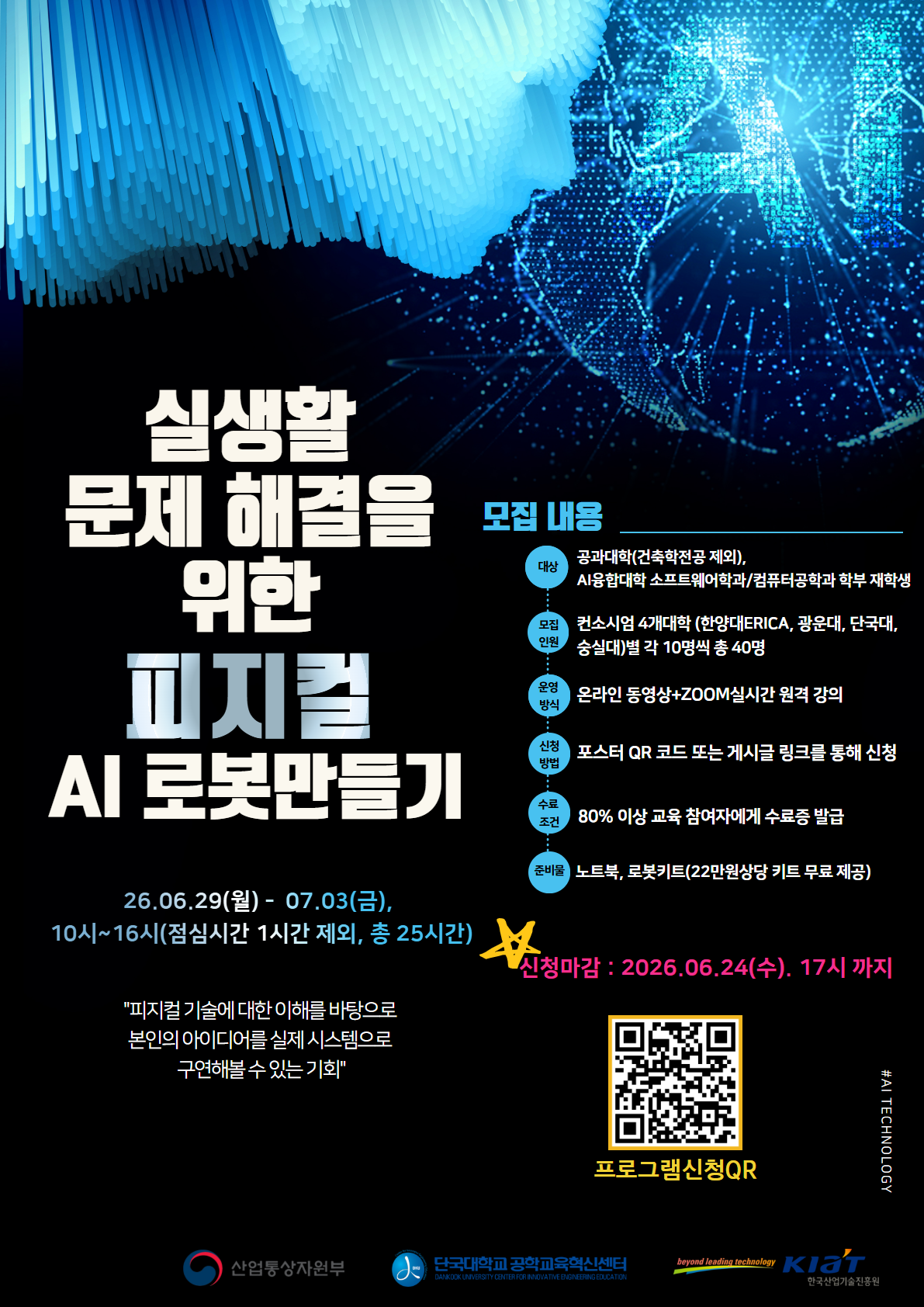 실생활 문제 해결을 위한 피지컬 AI 로봇만들기
26년 6월 29일 월요일부터 7월 3일 금요일까지 수업
10시부터 16시까지 수업하며, 점심시간은 1시간 제외, 총 25시간입니다.
신청마감일자는 26년 6월 24일 수요일 17시까지입니다.
모집인원은 광운대학교 학생 10명입니다.
포스터 큐알로 신청해주세요
80% 이상 교육 참여자에게는 수료증을 발급합니다.
준비물은 노트북, 로봇키드(22만원 상당의 키트 무료제공)입니다.